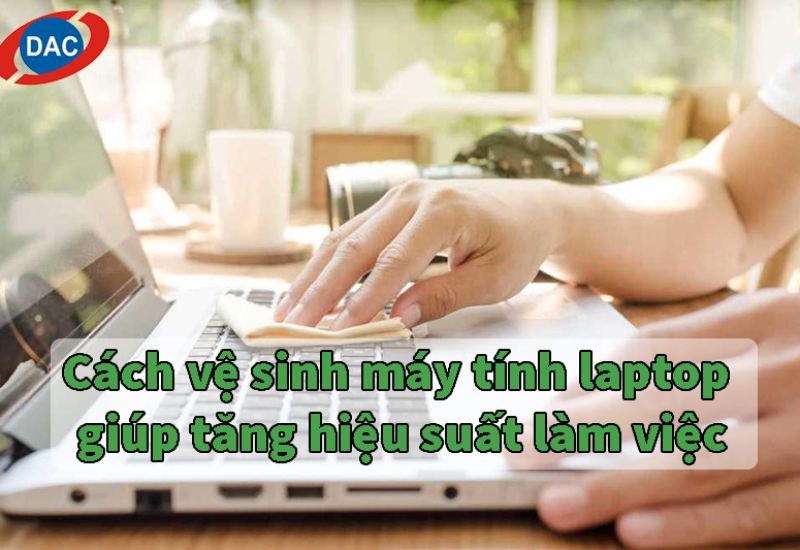 Cách vệ sinh máy tính laptop giúp tăng hiệu suất làm việc